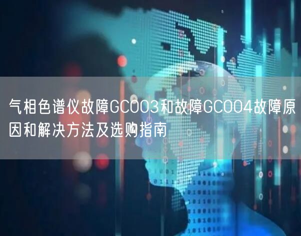 氣相色譜儀故障GC003和故障GC004故障原因和解決方法及選購(gòu)指南(圖1)